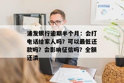 浦发银行逾期半个月：会打电话给家人吗？可以更低还款吗？会影响征信吗？全额还清