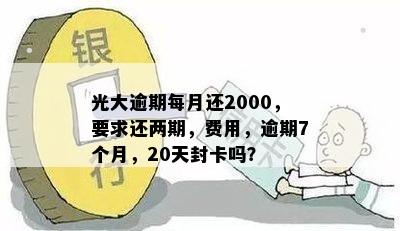 光大逾期每月还2000，要求还两期，费用，逾期7个月，20天封卡吗？