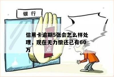 信用卡逾期5张会怎么样处理，现在无力偿还已有60万