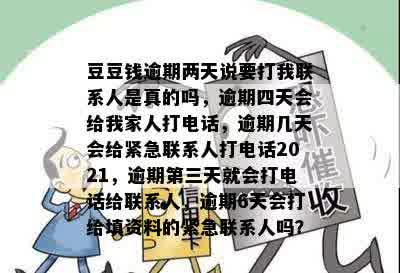 豆豆钱逾期两天说要打我联系人是真的吗，逾期四天会给我家人打电话，逾期几天会给紧急联系人打电话2021，逾期第三天就会打电话给联系人，逾期6天会打给填资料的紧急联系人吗？