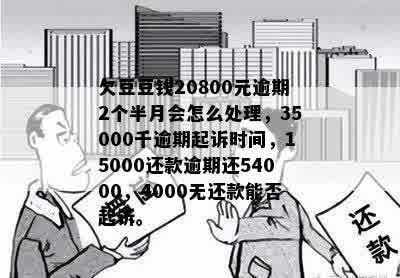 欠豆豆钱20800元逾期2个半月会怎么处理，35000千逾期起诉时间，15000还款逾期还54000，4000无还款能否起诉。