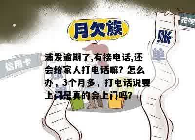 浦发逾期了,有接电话,还会给家人打电话嘛? 怎么办，3个月多，打电话说要上门是真的会上门吗？