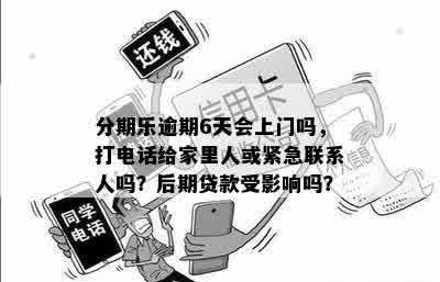 分期乐逾期6天会上门吗，打电话给家里人或紧急联系人吗？后期贷款受影响吗？