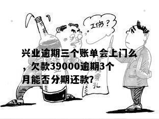 兴业逾期三个账单会上门么，欠款39000逾期3个月能否分期还款？