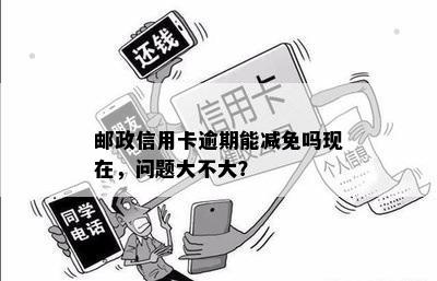 邮政信用卡逾期能减免吗现在，问题大不大？