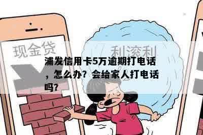 浦发信用卡5万逾期打电话，怎么办？会给家人打电话吗？