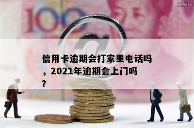 信用卡逾期会打家里电话吗，2021年逾期会上门吗？