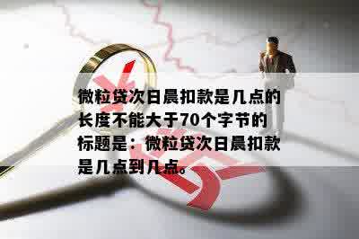 微粒贷次日晨扣款是几点的长度不能大于70个字节的标题是：微粒贷次日晨扣款是几点到几点。