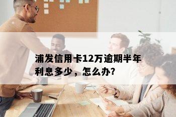 浦发信用卡12万逾期半年利息多少，怎么办？