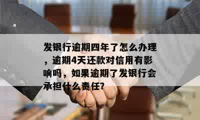 发银行逾期四年了怎么办理，逾期4天还款对信用有影响吗，如果逾期了发银行会承担什么责任？