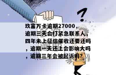 玖富万卡逾期27000，逾期三天会打紧急联系人，四年未上征信催收还要还吗，逾期一天还上会影响大吗，逾期三年会被起诉吗？