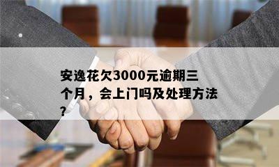 安逸花欠3000元逾期三个月，会上门吗及处理方法？