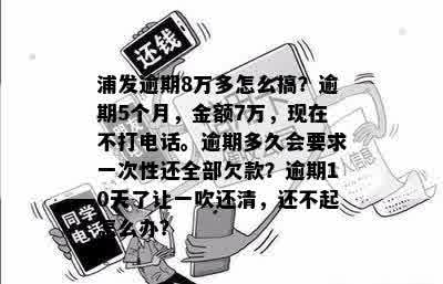 浦发逾期8万多怎么搞？逾期5个月，金额7万，现在不打电话。逾期多久会要求一次性还全部欠款？逾期10天了让一吹还清，还不起怎么办？