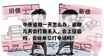 中原逾期一天怎么办，逾期几天会打联系人，会上征信吗，会给单位打电话吗？