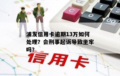 浦发信用卡逾期13万如何处理？会刑事起诉导致坐牢吗？