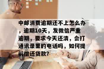 中邮消费逾期还不上怎么办，逾期10天，发微信严重逾期，要求今天还清，会打通讯录里的电话吗，如何提前偿还贷款？