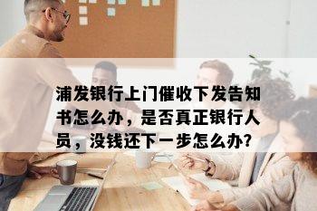 浦发银行上门催收下发告知书怎么办，是否真正银行人员，没钱还下一步怎么办？