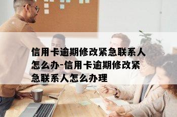 信用卡逾期修改紧急联系人怎么办-信用卡逾期修改紧急联系人怎么办理