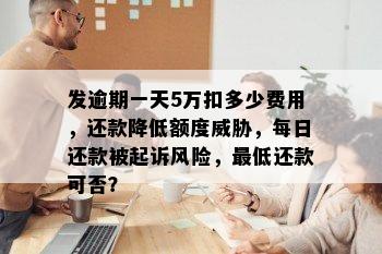 发逾期一天5万扣多少费用，还款降低额度威胁，每日还款被起诉风险，更低还款可否？