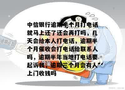 中信银行逾期半个月打电话就马上还了还会再打吗，几天会给本人打电话，逾期半个月催收会打电话给联系人吗，逾期半年当地打电话要起诉我，逾期三个月会有人上门收钱吗