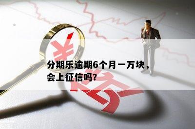 分期乐逾期6个月一万块，会上征信吗？