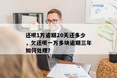 还呗1万逾期20天还多少，欠还呗一万多块逾期三年如何处理？