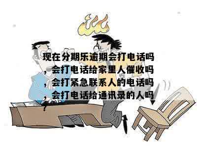 现在分期乐逾期会打电话吗，会打电话给家里人催收吗，会打紧急联系人的电话吗，会打电话给通讯录的人吗？