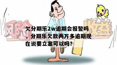 欠分期乐2w逾期会报警吗，分期乐欠款两万多逾期现在说要立案可以吗?