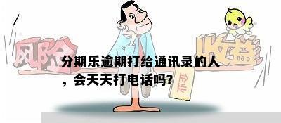 分期乐逾期打给通讯录的人，会天天打电话吗？