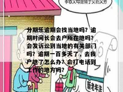 分期乐逾期会找当地吗？逾期时间长会去户所在地吗？会发诉讼到当地的有关部门吗？逾期一百多天了，去我户地了怎么办？会打电话到工作的地方吗？