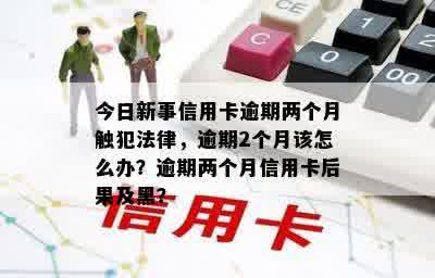 今日新事信用卡逾期两个月触犯法律，逾期2个月该怎么办？逾期两个月信用卡后果及黑？