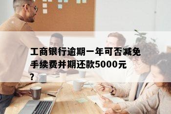 工商银行逾期一年可否减免手续费并期还款5000元？