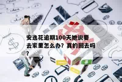 安逸花逾期100天她说要去家里怎么办？真的回去吗？