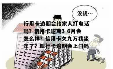 行用卡逾期会给家人打电话吗？信用卡逾期3-6月会怎么样？信用卡欠九万我坐牢了？银行卡逾期会上门吗？