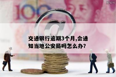 交通银行逾期3个月,会通知当地公安局吗怎么办？