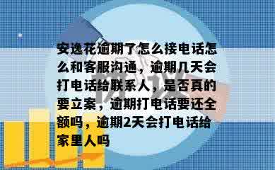 安逸花逾期了怎么接电话怎么和客服沟通，逾期几天会打电话给联系人，是否真的要立案，逾期打电话要还全额吗，逾期2天会打电话给家里人吗