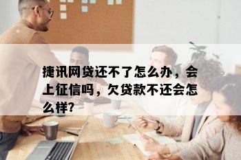 捷讯网贷还不了怎么办，会上征信吗，欠贷款不还会怎么样？