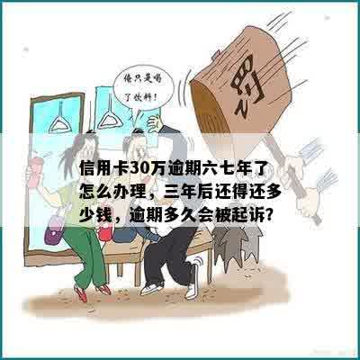 信用卡30万逾期六七年了怎么办理，三年后还得还多少钱，逾期多久会被起诉？