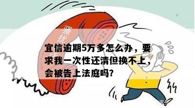 逾期5万多怎么办，要求我一次性还清但换不上，会被告上法庭吗？