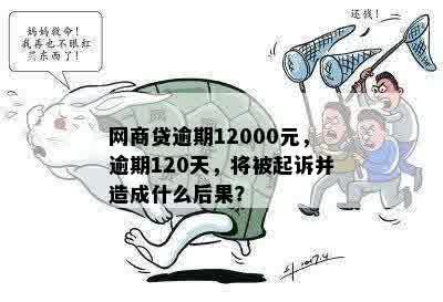 网商贷逾期12000元，逾期120天，将被起诉并造成什么后果？