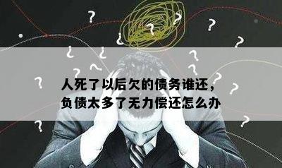 人死了以后欠的债务谁还，负债太多了无力偿还怎么办