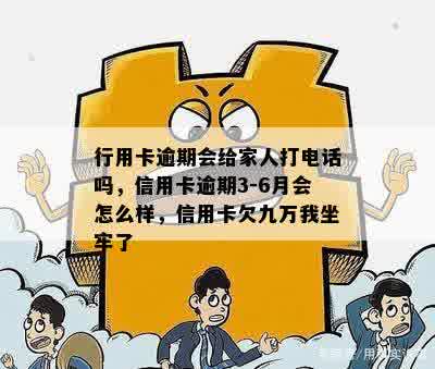 行用卡逾期会给家人打电话吗，信用卡逾期3-6月会怎么样，信用卡欠九万我坐牢了