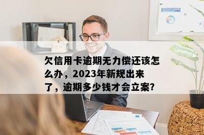 欠信用卡逾期无力偿还该怎么办，2023年新规出来了，逾期多少钱才会立案？