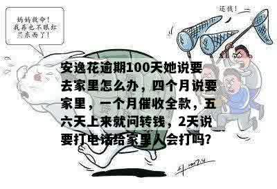 安逸花逾期100天她说要去家里怎么办，四个月说要家里，一个月催收全款，五六天上来就问转钱，2天说要打电话给家里人会打吗？