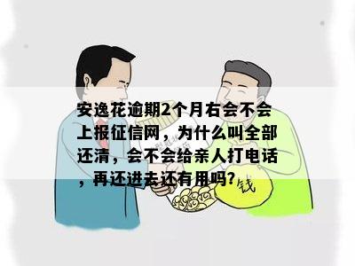 安逸花逾期2个月右会不会上报征信网，为什么叫全部还清，会不会给亲人打电话，再还进去还有用吗？