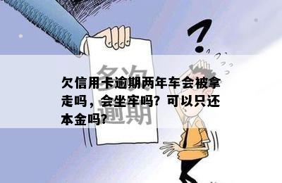 欠信用卡逾期两年车会被拿走吗，会坐牢吗？可以只还本金吗？