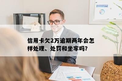 信用卡欠2万逾期两年会怎样处理、处罚和坐牢吗？