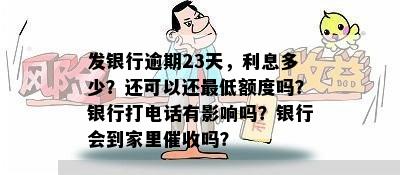 发银行逾期23天，利息多少？还可以还更低额度吗？银行打电话有影响吗？银行会到家里催收吗？