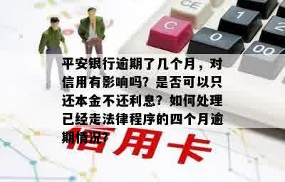 平安银行逾期了几个月，对信用有影响吗？是否可以只还本金不还利息？如何处理已经走法律程序的四个月逾期情况？