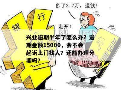 兴业逾期半年了怎么办？逾期金额15000，会不会起诉上门找人？还能办理分期吗？